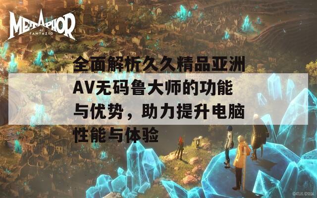 全面解析久久精品亚洲AV无码鲁大师的功能与优势，助力提升电脑性能与体验