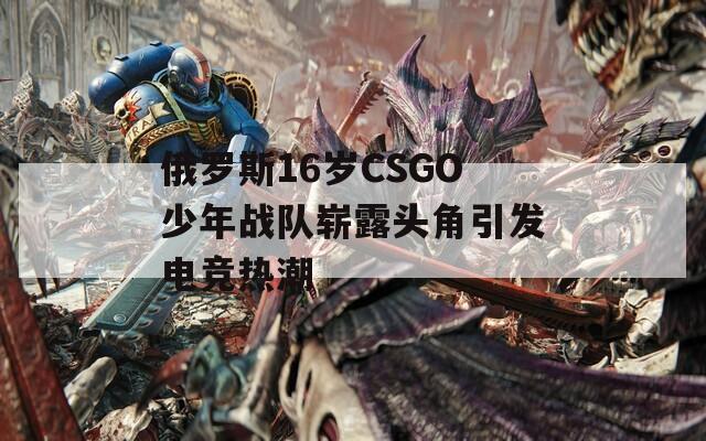 俄罗斯16岁CSGO少年战队崭露头角引发电竞热潮