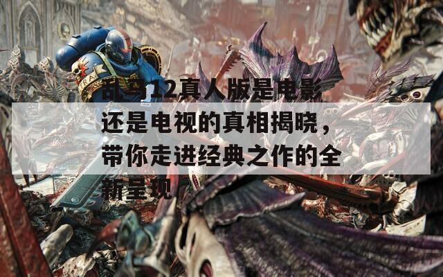 乱马12真人版是电影还是电视的真相揭晓，带你走进经典之作的全新呈现