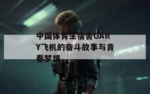 中国体育生宿舍GARY飞机的奋斗故事与青春梦想