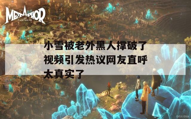 小雪被老外黑人撑破了视频引发热议网友直呼太真实了