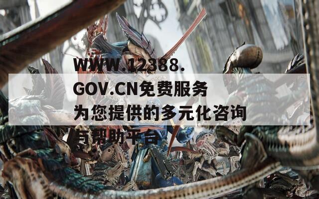 WWW.12388.GOV.CN免费服务为您提供的多元化咨询与帮助平台