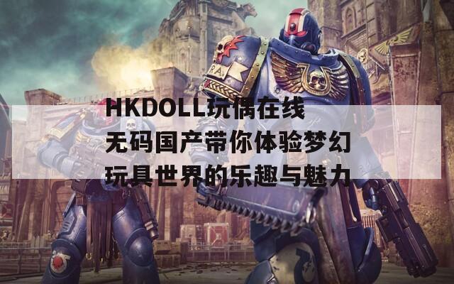 HKDOLL玩偶在线无码国产带你体验梦幻玩具世界的乐趣与魅力