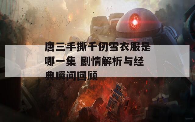 唐三手撕千仞雪衣服是哪一集 剧情解析与经典瞬间回顾