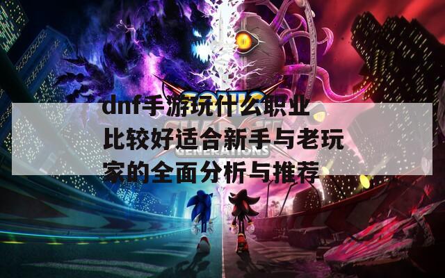 dnf手游玩什么职业比较好适合新手与老玩家的全面分析与推荐