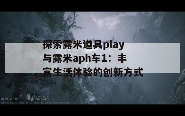 探索露米道具play与露米aph车1：丰富生活体验的创新方式