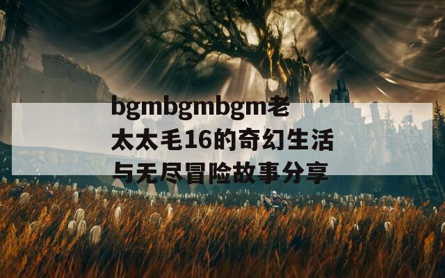 bgmbgmbgm老太太毛16的奇幻生活与无尽冒险故事分享