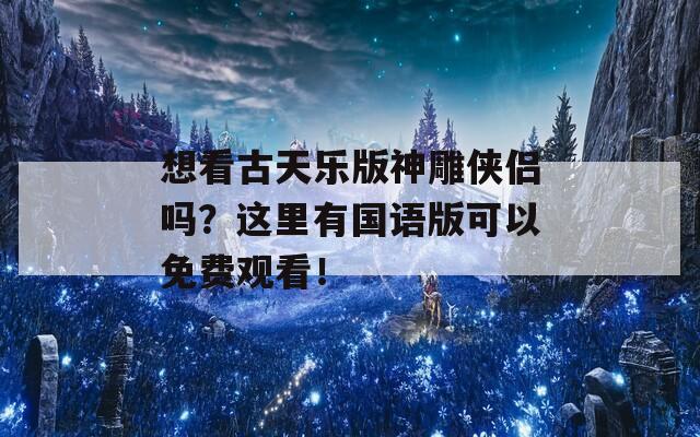 想看古天乐版神雕侠侣吗？这里有国语版可以免费观看！