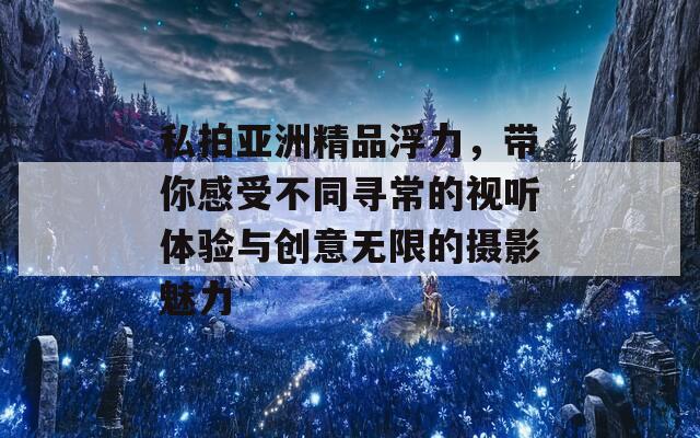 私拍亚洲精品浮力，带你感受不同寻常的视听体验与创意无限的摄影魅力