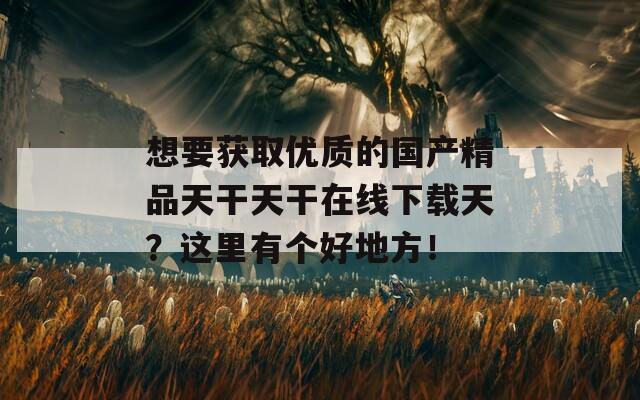 想要获取优质的国产精品天干天干在线下载天？这里有个好地方！