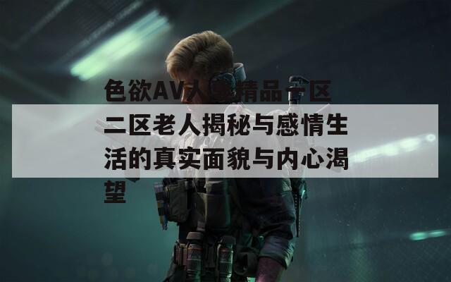 色欲AV人妻精品一区二区老人揭秘与感情生活的真实面貌与内心渴望