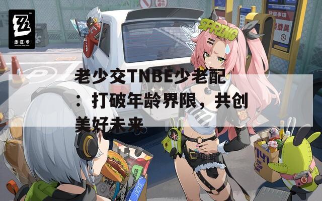 老少交TNBE少老配：打破年龄界限，共创美好未来