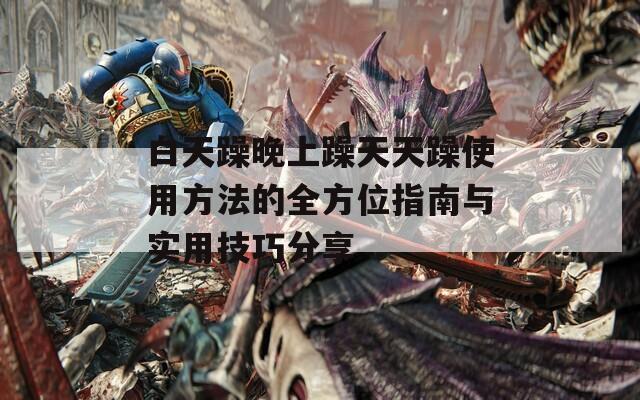 白天躁晚上躁天天躁使用方法的全方位指南与实用技巧分享