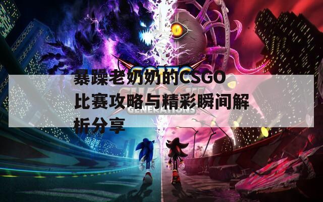 暴躁老奶奶的CSGO比赛攻略与精彩瞬间解析分享