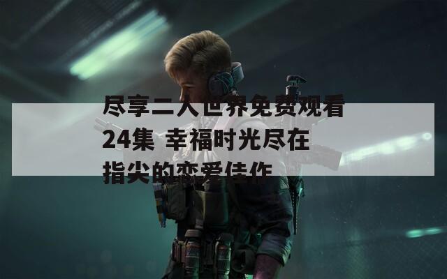 尽享二人世界免费观看24集 幸福时光尽在指尖的恋爱佳作