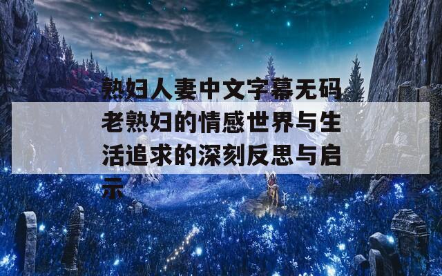 熟妇人妻中文字幕无码老熟妇的情感世界与生活追求的深刻反思与启示