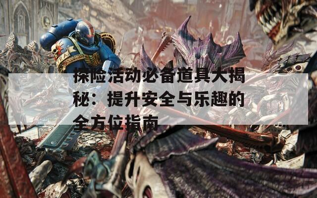 探险活动必备道具大揭秘：提升安全与乐趣的全方位指南