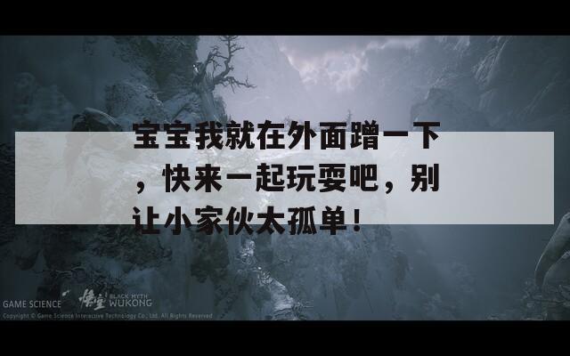 宝宝我就在外面蹭一下，快来一起玩耍吧，别让小家伙太孤单！