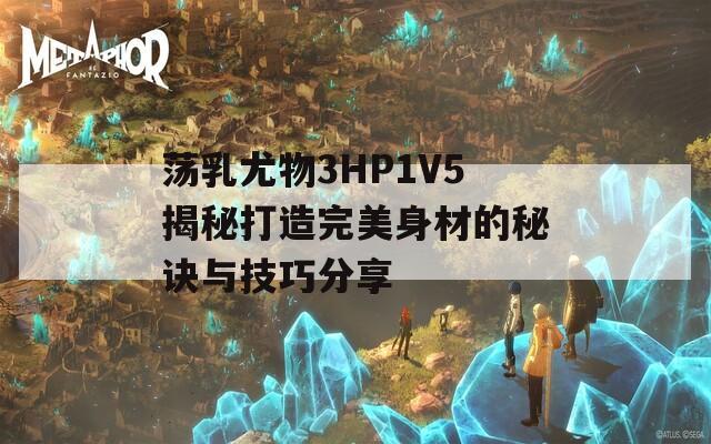 荡乳尤物3HP1V5揭秘打造完美身材的秘诀与技巧分享