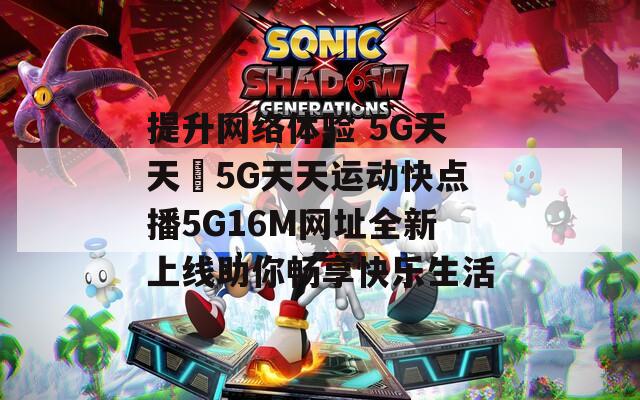 提升网络体验 5G天天奭5G天天运动快点播5G16M网址全新上线助你畅享快乐生活