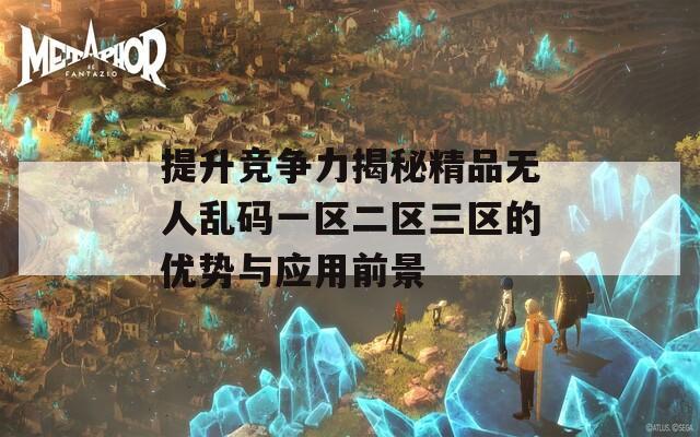 提升竞争力揭秘精品无人乱码一区二区三区的优势与应用前景