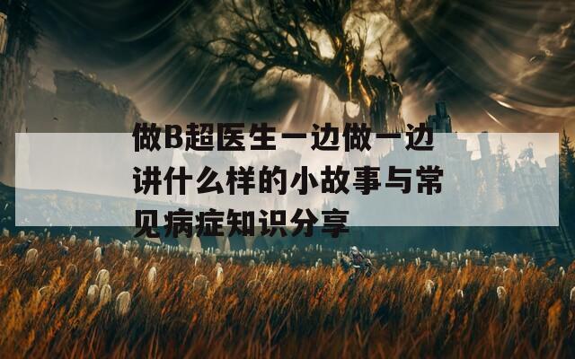 做B超医生一边做一边讲什么样的小故事与常见病症知识分享