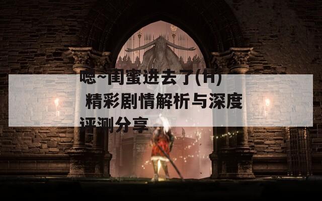 嗯～闺蜜进去了(H) 精彩剧情解析与深度评测分享