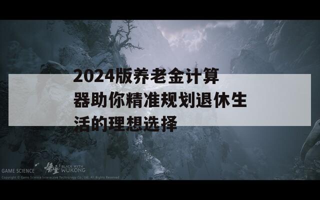 2024版养老金计算器助你精准规划退休生活的理想选择