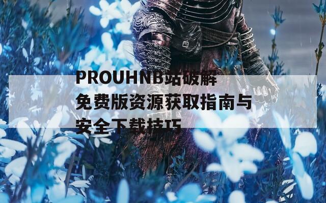 PROUHNB站破解免费版资源获取指南与安全下载技巧