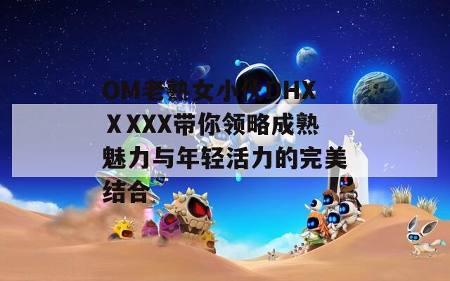 OM老熟女小伙DHXⅩXXX带你领略成熟魅力与年轻活力的完美结合