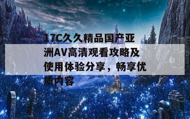 17C久久精品国产亚洲AV高清观看攻略及使用体验分享，畅享优质内容