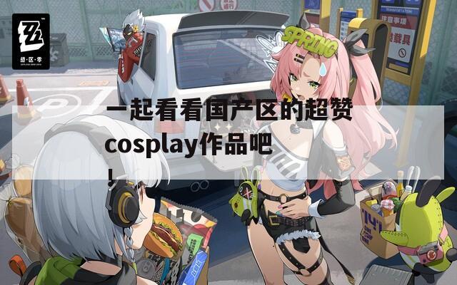 一起看看国产区的超赞cosplay作品吧！