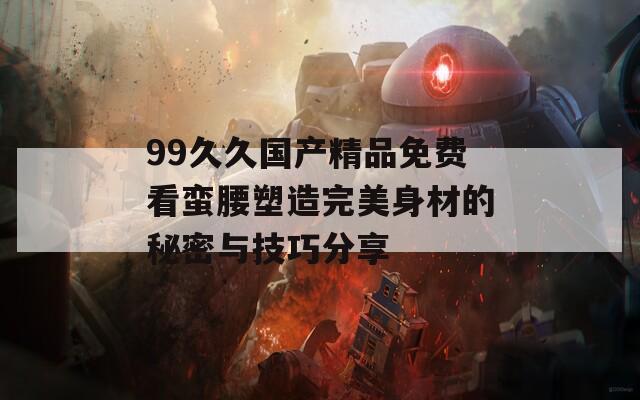 99久久国产精品免费看蛮腰塑造完美身材的秘密与技巧分享