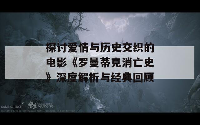 探讨爱情与历史交织的电影《罗曼蒂克消亡史》深度解析与经典回顾