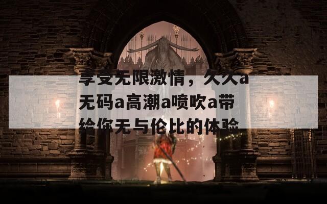 享受无限激情，久久a无码a高潮a喷吹a带给你无与伦比的体验