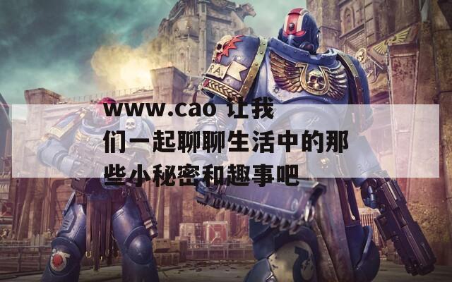 www.cao 让我们一起聊聊生活中的那些小秘密和趣事吧