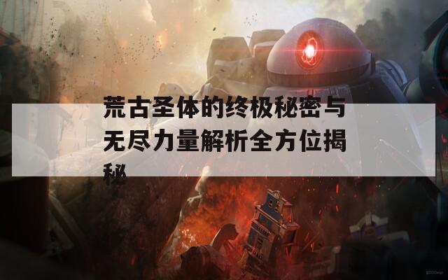 荒古圣体的终极秘密与无尽力量解析全方位揭秘