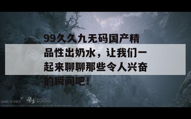 99久久九无码国产精品性出奶水，让我们一起来聊聊那些令人兴奋的瞬间吧！