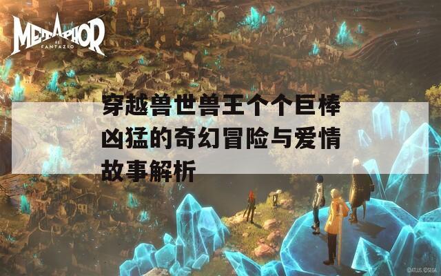 穿越兽世兽王个个巨棒凶猛的奇幻冒险与爱情故事解析