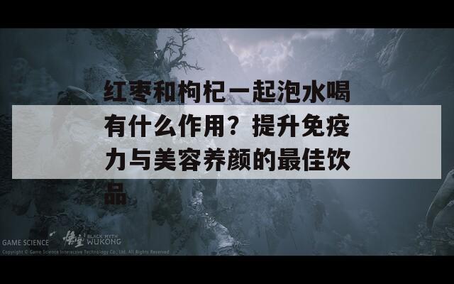 红枣和枸杞一起泡水喝有什么作用？提升免疫力与美容养颜的最佳饮品