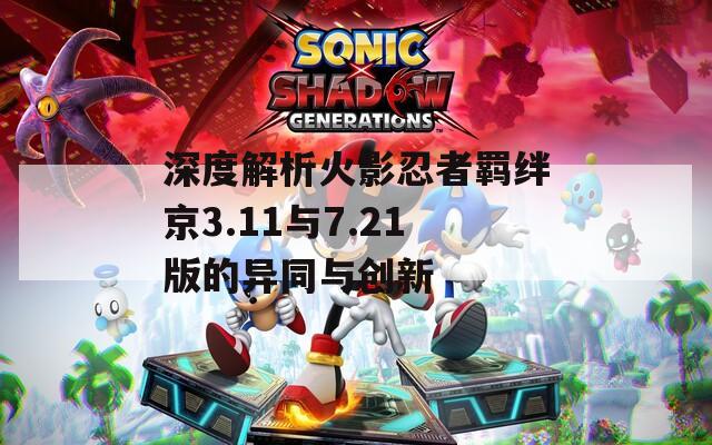 深度解析火影忍者羁绊京3.11与7.21版的异同与创新
