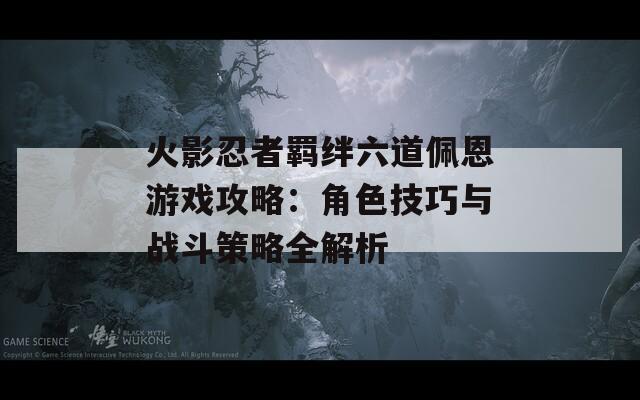 火影忍者羁绊六道佩恩游戏攻略：角色技巧与战斗策略全解析