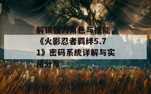 解锁强力角色与技能，《火影忍者羁绊5.71》密码系统详解与实用分享