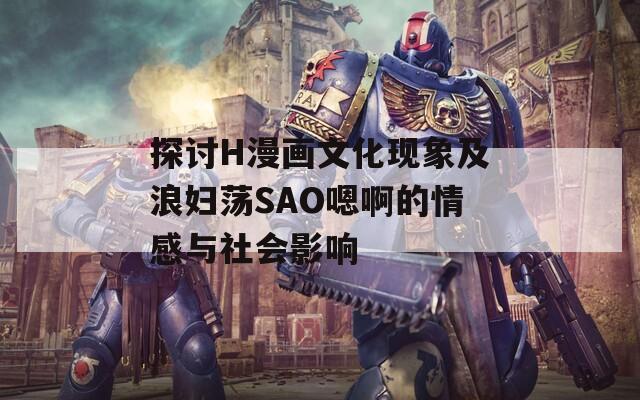 探讨H漫画文化现象及浪妇荡SAO嗯啊的情感与社会影响