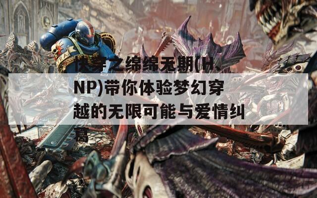 快穿之绵绵无期(H、NP)带你体验梦幻穿越的无限可能与爱情纠葛