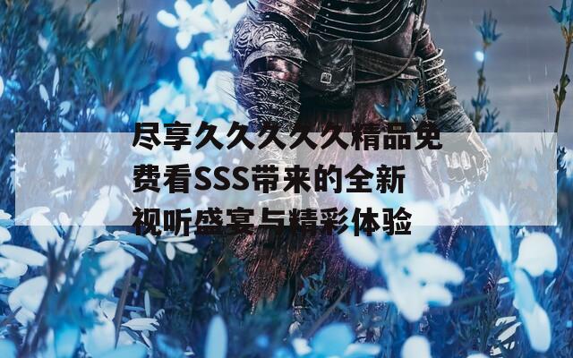 尽享久久久久久精品免费看SSS带来的全新视听盛宴与精彩体验