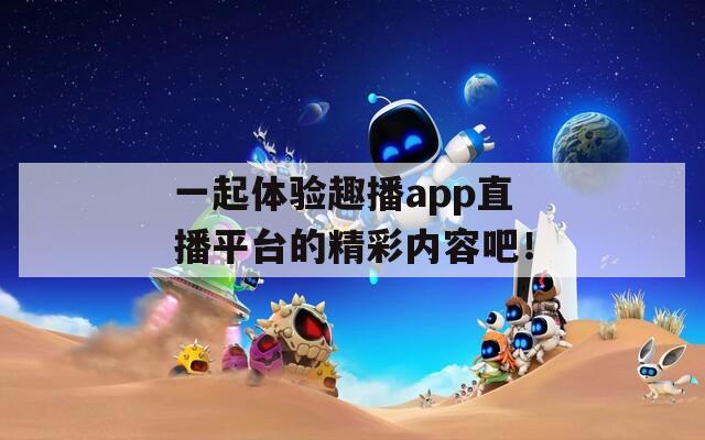 一起体验趣播app直播平台的精彩内容吧！