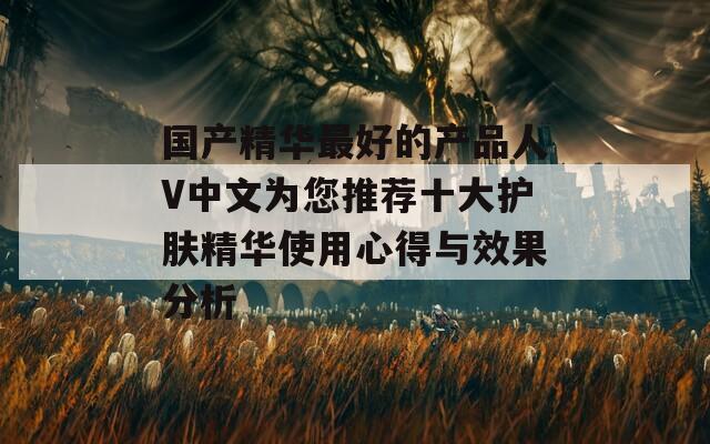 国产精华最好的产品人V中文为您推荐十大护肤精华使用心得与效果分析