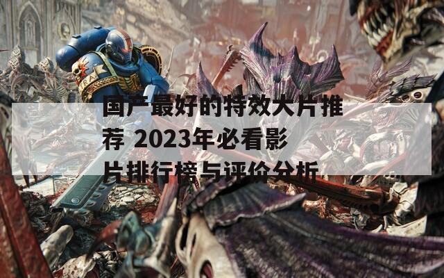 国产最好的特效大片推荐 2023年必看影片排行榜与评价分析