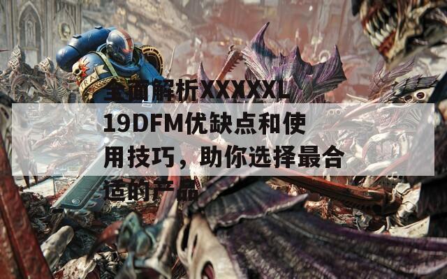 全面解析XXXXXL19DFM优缺点和使用技巧，助你选择最合适的产品